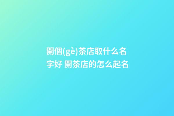 開個(gè)茶店取什么名字好 開茶店的怎么起名-第1張-店鋪起名-玄機(jī)派